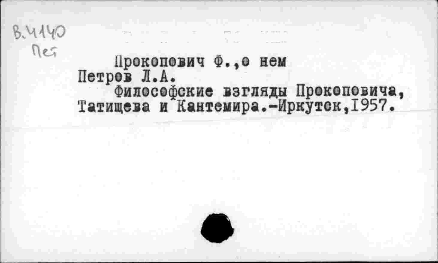 ﻿КЧАЧО
Це;
Прокопович Ф.,о нем Петров Л.А.
Философские взгляды Прокоповича Татищева и Кантемира.-Иркутск,1957.